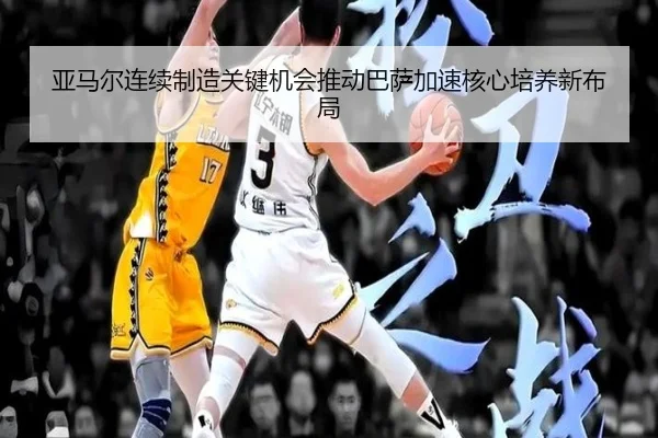 亚马尔连续制造关键机会推动巴萨加速核心培养新布局